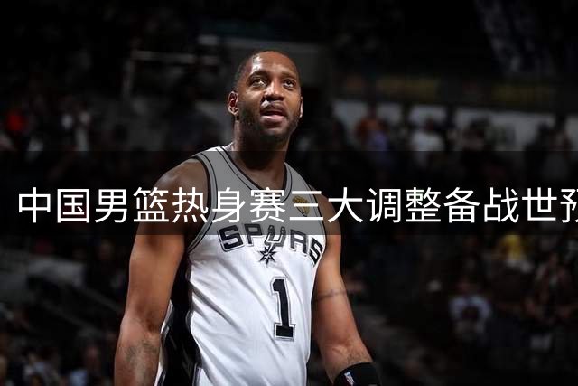 中国男篮热身赛三大调整备战世预赛