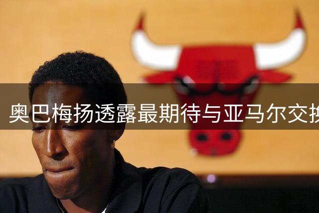 奥巴梅扬透露最期待与亚马尔交换球衣