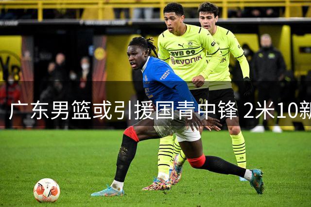 广东男篮或引援国青中锋 2米10新星试训引关注