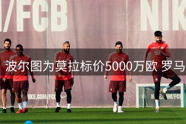 波尔图为莫拉标价5000万欧 罗马租借方案仍在谈判中