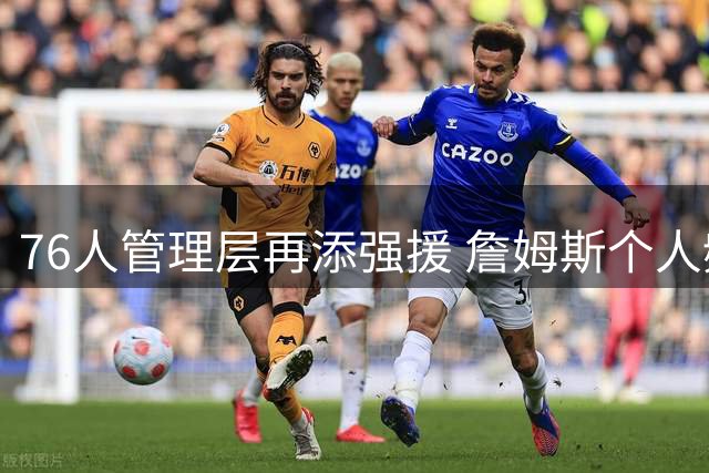 76人管理层再添强援 詹姆斯个人频道人气碾压多支NBA球队